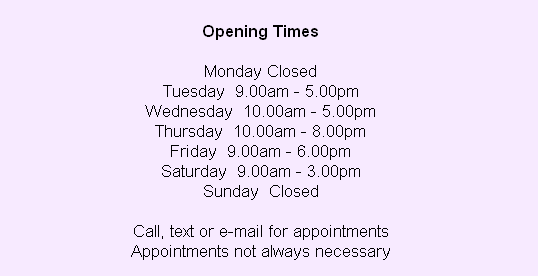 
Opening Times

Monday Closed
Tuesday  9.00am - 5.00pm
Wednesday  10.00am - 5.00pm
Thursday  10.00am - 8.00pm
Friday  9.00am - 6.00pm
Saturday  9.00am - 3.00pm
Sunday  Closed

Call, text or e-mail for appointments
Appointments not always necessary