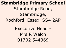 Stambridge Primary School Stambridge Road, Stambridge, Rochford, Essex, SS4 2AP  Executive Head -  Mrs R Welch  01702 544369