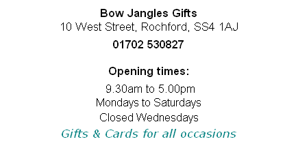 
Bow Jangles Gifts
10 West Street, Rochford, SS4 1AJ

01702 530827

Opening times:

 9.30am to 5.00pm 
Mondays to Saturdays
Closed Wednesdays
Gifts & Cards for all occasions