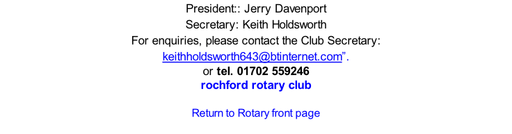 President:: Jerry Davenport Secretary: Keith Holdsworth  For enquiries, please contact the Club Secretary: keithholdsworth643@btinternet.com”.  or tel. 01702 559246 rochford rotary club  Return to Rotary front page