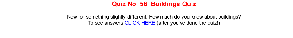 Quiz No. 56  Buildings Quiz  Now for something slightly different. How much do you know about buildings? To see answers CLICK HERE (after you’ve done the quiz!)