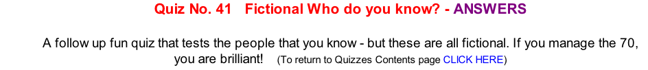 Quiz No. 41   Fictional Who do you know? - ANSWERS   A follow up fun quiz that tests the people that you know - but these are all fictional. If you manage the 70, you are brilliant!   	(To return to Quizzes Contents page CLICK HERE)