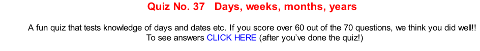 Quiz No. 37   Days, weeks, months, years   A fun quiz that tests knowledge of days and dates etc. If you score over 60 out of the 70 questions, we think you did well!!   To see answers CLICK HERE (after you’ve done the quiz!)